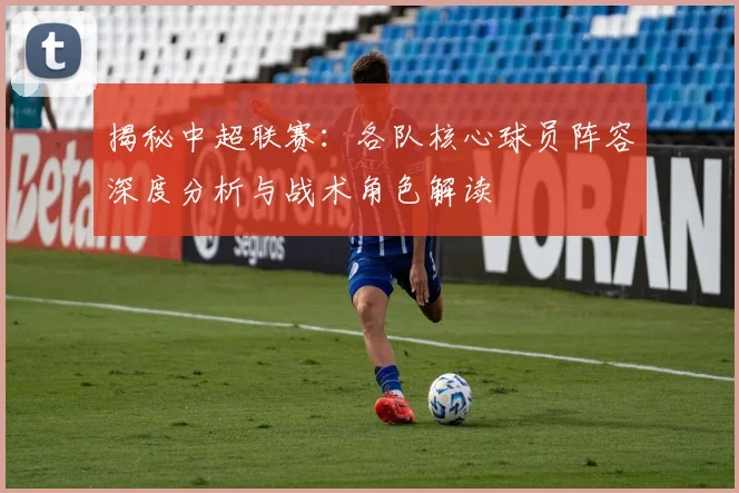 揭秘中超联赛：各队核心球员阵容深度分析与战术角色解读