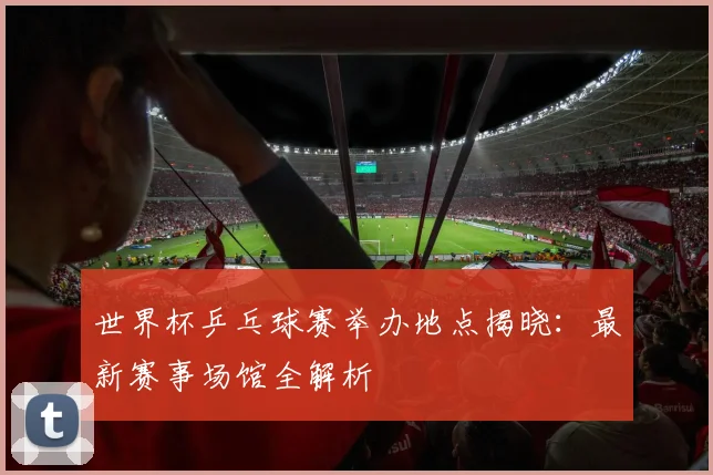 世界杯乒乓球赛举办地点揭晓：最新赛事场馆全解析