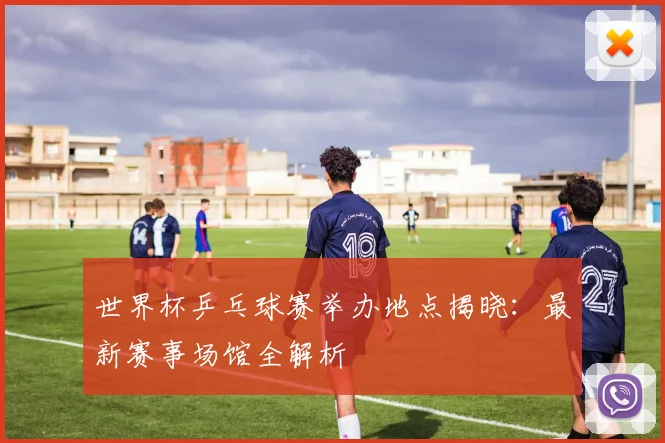 世界杯乒乓球赛举办地点揭晓：最新赛事场馆全解析