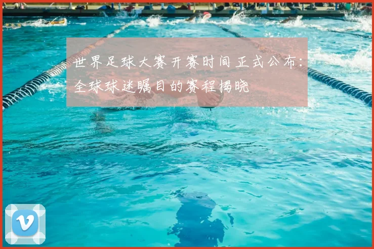 世界足球大赛开赛时间正式公布:全球球迷瞩目的赛程揭晓