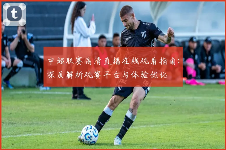 中超联赛高清直播在线观看指南:深度解析观赛平台与体验优化