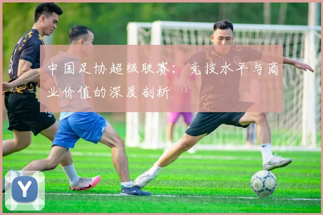 中国足协超级联赛：竞技水平与商业价值的深度剖析