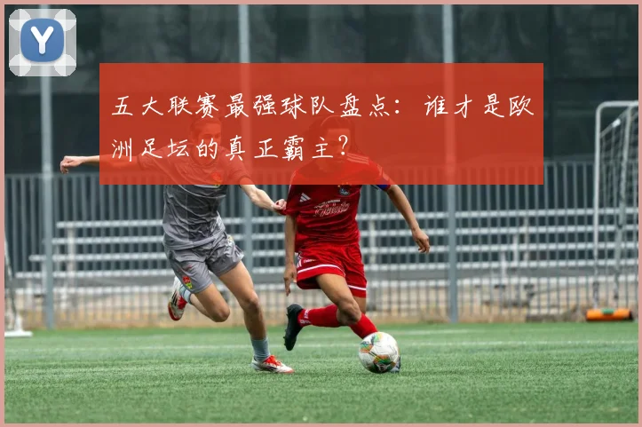 五大联赛最强球队盘点：谁才是欧洲足坛的真正霸主？