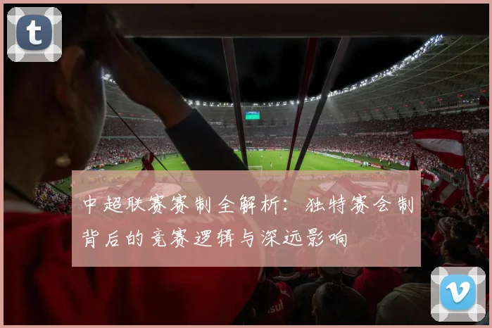 中超联赛赛制全解析:独特赛会制背后的竞赛逻辑与深远影响