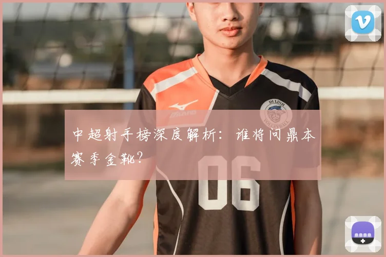 中超射手榜深度解析:谁将问鼎本赛季金靴?