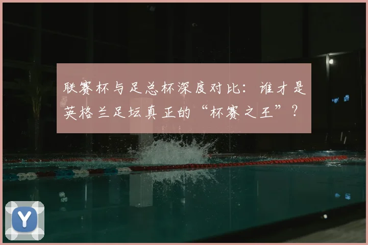 联赛杯与足总杯深度对比:谁才是英格兰足坛真正的“杯赛之王”?