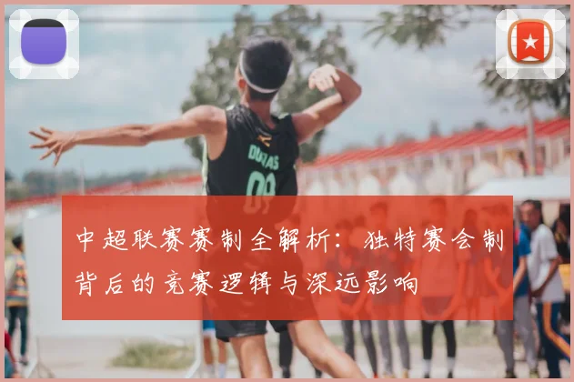 中超联赛赛制全解析：独特赛会制背后的竞赛逻辑与深远影响