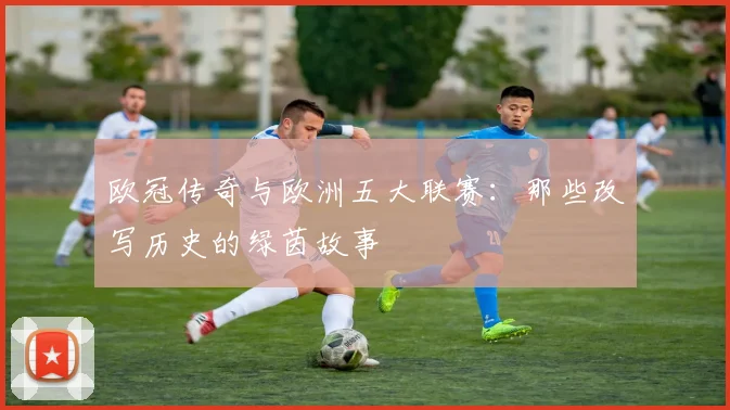 欧冠传奇与欧洲五大联赛：那些改写历史的绿茵故事