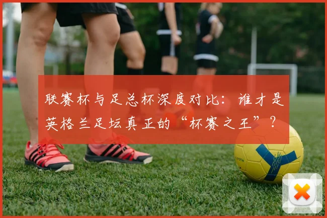 联赛杯与足总杯深度对比：谁才是英格兰足坛真正的“杯赛之王”？